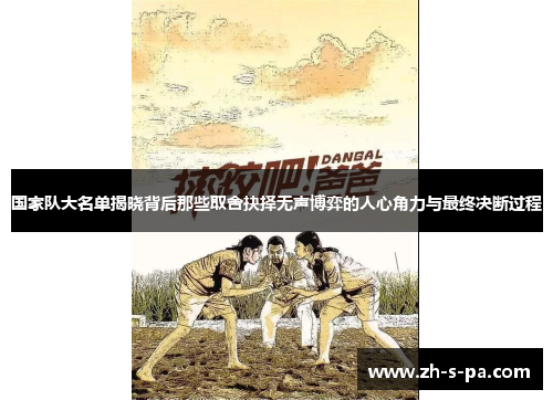 国家队大名单揭晓背后那些取舍抉择无声博弈的人心角力与最终决断过程