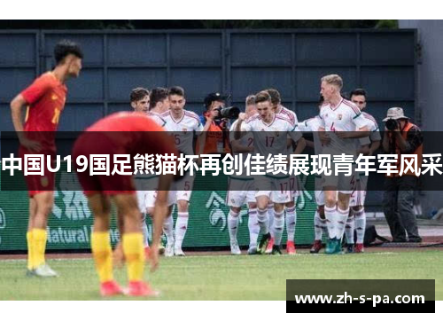 中国U19国足熊猫杯再创佳绩展现青年军风采 中国U19国足熊猫杯再创佳绩展现青年军风采